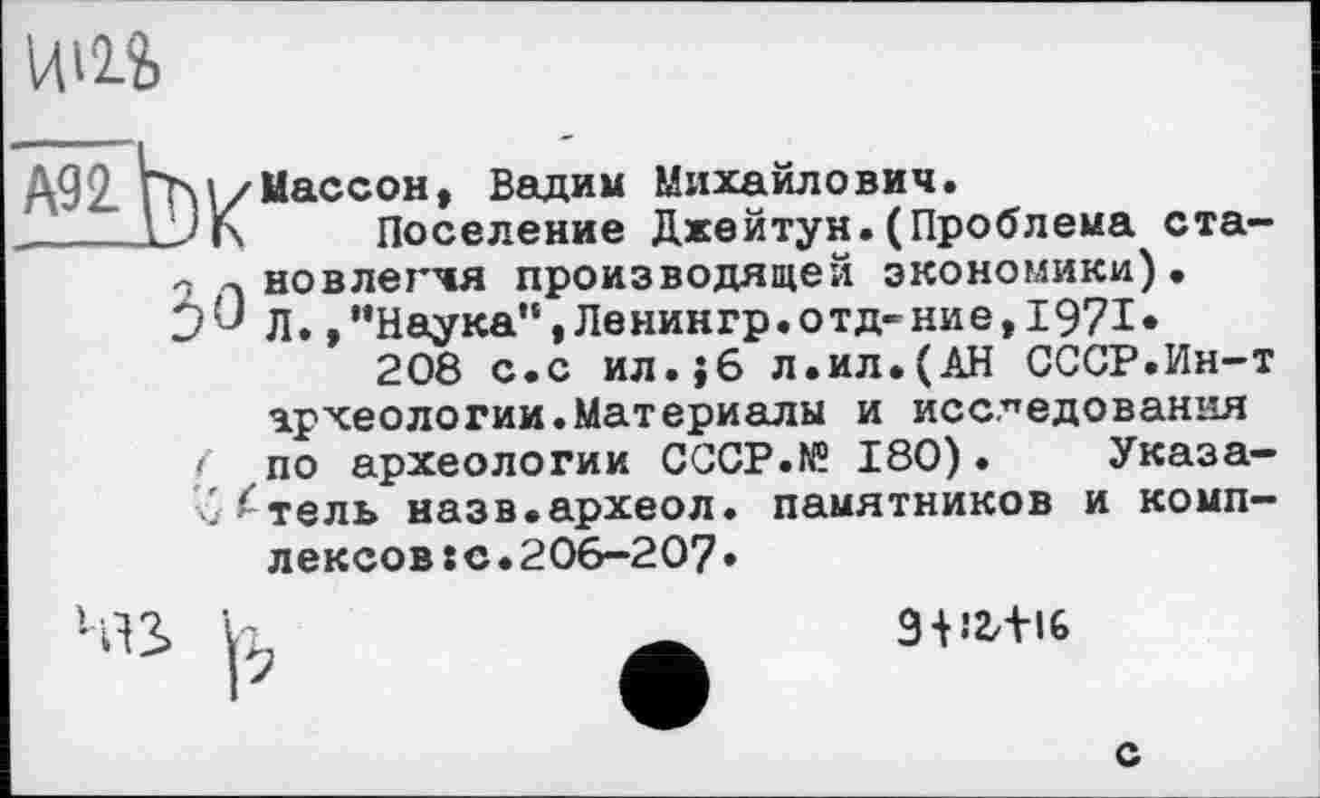 ﻿
А92. Пхі/Массон, Вадим Михайлович.
JПоселение Джейтун.(Проблема ста-л новлегчя производящей экономики).
0^ Л.,“Наука”»Ленингр.отд-ниє,1971*
208 с.с ил.}6 л.ил.(АН СССР.Ин-т археологии.Материалы и исследования
і по археологии CCCP.W 180). Указа-те ль назв.археол. памятников и комплексов s с ♦ 206-207 •

9-Н2ЛІ6
с